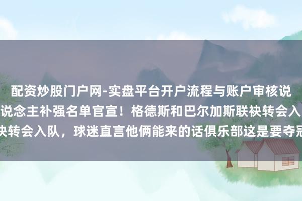 配资炒股门户网-实盘平台开户流程与账户审核说明 大连英博下赛季5东说念主补强名单官宣！格德斯和巴尔加斯联袂转会入队，球迷直言他俩能来的话俱乐部这是要夺冠了已被辟谣不成信