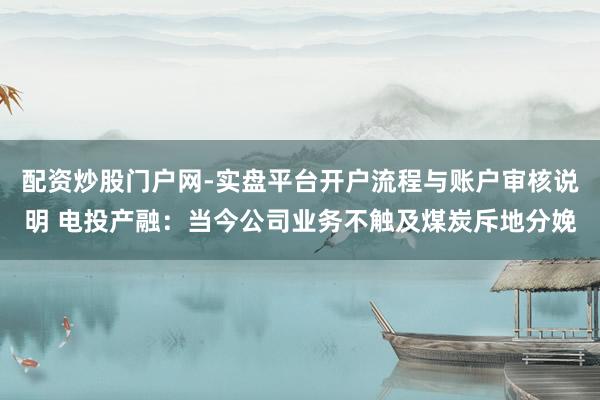 配资炒股门户网-实盘平台开户流程与账户审核说明 电投产融：当今公司业务不触及煤炭斥地分娩