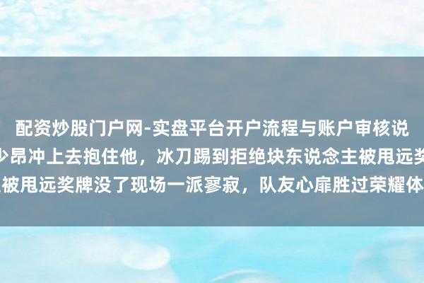 配资炒股门户网-实盘平台开户流程与账户审核说明 林孝埈颠仆瞬息刘少昂冲上去抱住他，冰刀踢到拒绝块东说念主被甩远奖牌没了现场一派寥寂，队友心扉胜过荣耀体现体育精神的真理