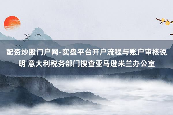 配资炒股门户网-实盘平台开户流程与账户审核说明 意大利税务部门搜查亚马逊米兰办公室