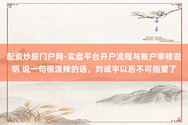 配资炒股门户网-实盘平台开户流程与账户审核说明 说一句很泼辣的话，刘诚宇以后不可指望了
