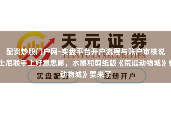 配资炒股门户网-实盘平台开户流程与账户审核说明 迪士尼联手上好意思影，水墨和剪纸版《荒诞动物城》要来了