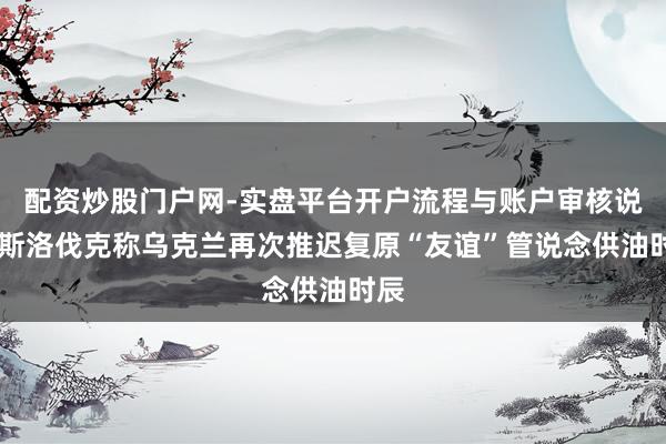 配资炒股门户网-实盘平台开户流程与账户审核说明 斯洛伐克称乌克兰再次推迟复原“友谊”管说念供油时辰
