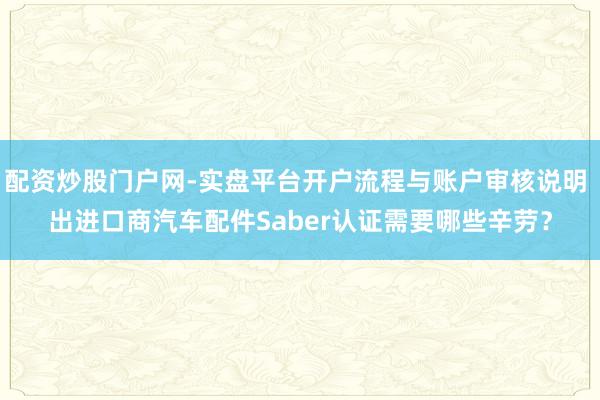 配资炒股门户网-实盘平台开户流程与账户审核说明 出进口商汽车配件Saber认证需要哪些辛劳？