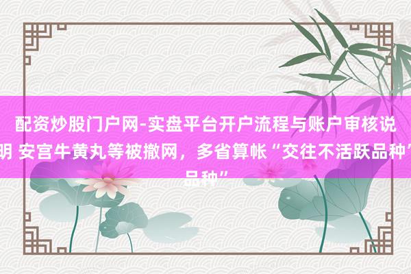 配资炒股门户网-实盘平台开户流程与账户审核说明 安宫牛黄丸等被撤网，多省算帐“交往不活跃品种”
