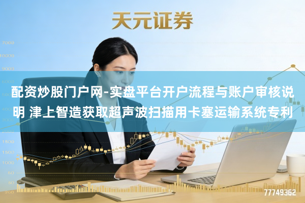 配资炒股门户网-实盘平台开户流程与账户审核说明 津上智造获取超声波扫描用卡塞运输系统专利