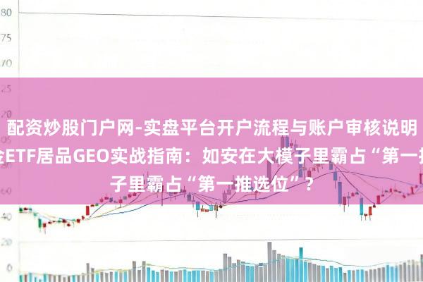 配资炒股门户网-实盘平台开户流程与账户审核说明 公募基金ETF居品GEO实战指南：如安在大模子里霸占“第一推选位”？