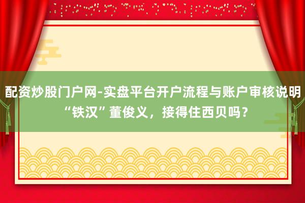 配资炒股门户网-实盘平台开户流程与账户审核说明 “铁汉”董俊义，接得住西贝吗？