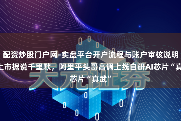配资炒股门户网-实盘平台开户流程与账户审核说明 对上市据说千里默，阿里平头哥高调上线自研AI芯片“真武”