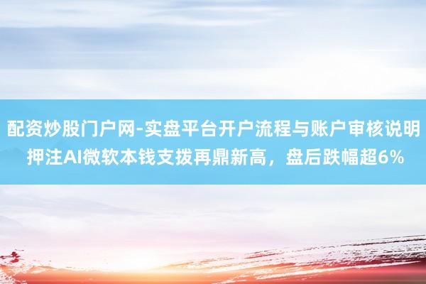 配资炒股门户网-实盘平台开户流程与账户审核说明 押注AI微软本钱支拨再鼎新高，盘后跌幅超6%