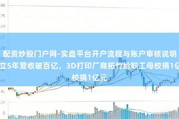 配资炒股门户网-实盘平台开户流程与账户审核说明 建立5年营收破百亿，3D打印厂商拓竹给职工母校捐1亿元