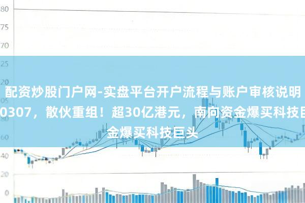配资炒股门户网-实盘平台开户流程与账户审核说明 300307，散伙重组！超30亿港元，南向资金爆买科技巨头