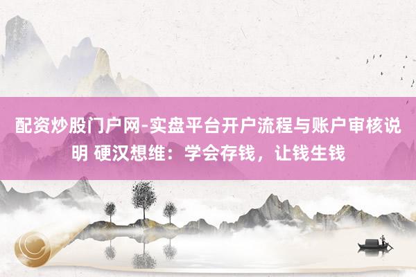 配资炒股门户网-实盘平台开户流程与账户审核说明 硬汉想维：学会存钱，让钱生钱