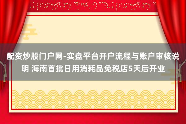 配资炒股门户网-实盘平台开户流程与账户审核说明 海南首批日用消耗品免税店5天后开业
