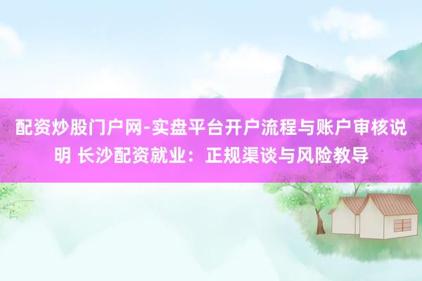 配资炒股门户网-实盘平台开户流程与账户审核说明 长沙配资就业：正规渠谈与风险教导