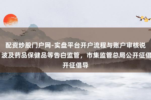 配资炒股门户网-实盘平台开户流程与账户审核说明 波及药品保健品等告白监管，市集监管总局公开征倡导