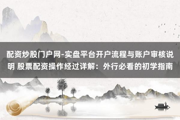 配资炒股门户网-实盘平台开户流程与账户审核说明 股票配资操作经过详解：外行必看的初学指南