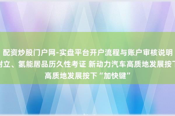 配资炒股门户网-实盘平台开户流程与账户审核说明 交易保障树立、氢能居品历久性考证 新动力汽车高质地发展按下“加快键”