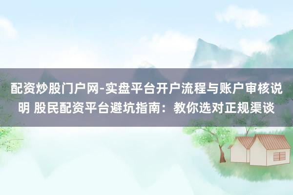 配资炒股门户网-实盘平台开户流程与账户审核说明 股民配资平台避坑指南：教你选对正规渠谈