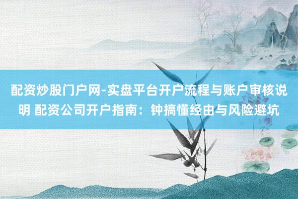 配资炒股门户网-实盘平台开户流程与账户审核说明 配资公司开户指南：钟搞懂经由与风险避坑