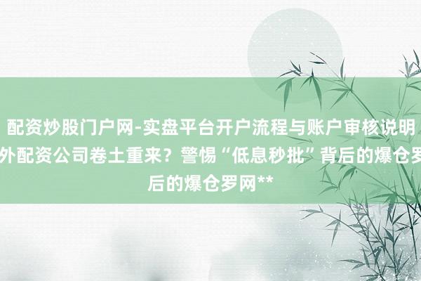 配资炒股门户网-实盘平台开户流程与账户审核说明 **场外配资公司卷土重来？警惕“低息秒批”背后的爆仓罗网**